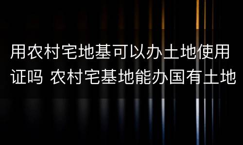 用农村宅地基可以办土地使用证吗 农村宅基地能办国有土地使用证吗?