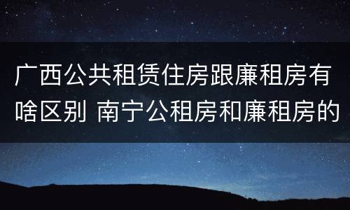 广西公共租赁住房跟廉租房有啥区别 南宁公租房和廉租房的区别