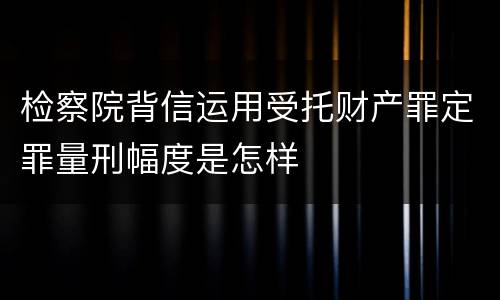 检察院背信运用受托财产罪定罪量刑幅度是怎样
