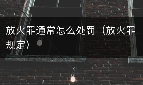 放火罪通常怎么处罚（放火罪规定）