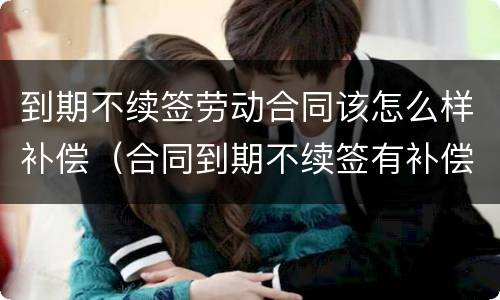到期不续签劳动合同该怎么样补偿（合同到期不续签有补偿吗）