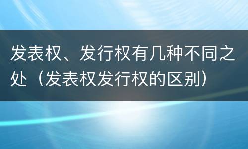 发表权、发行权有几种不同之处（发表权发行权的区别）