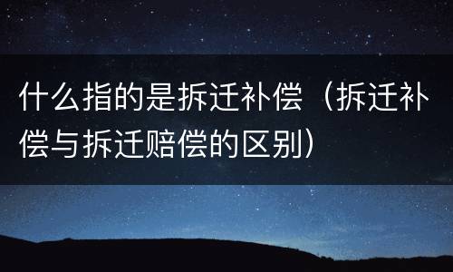 什么指的是拆迁补偿（拆迁补偿与拆迁赔偿的区别）