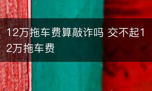 12万拖车费算敲诈吗 交不起12万拖车费