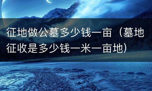 征地做公墓多少钱一亩（墓地征收是多少钱一米一亩地）