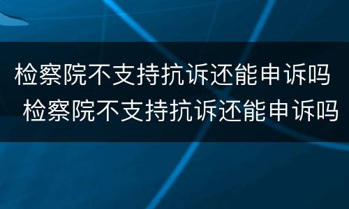 检察院不支持抗诉还能申诉吗 检察院不支持抗诉还能申诉吗知乎