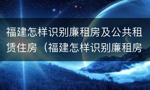 福建怎样识别廉租房及公共租赁住房（福建怎样识别廉租房及公共租赁住房的真假）