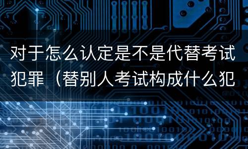 对于怎么认定是不是代替考试犯罪（替别人考试构成什么犯罪）