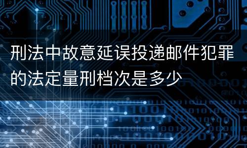 刑法中故意延误投递邮件犯罪的法定量刑档次是多少