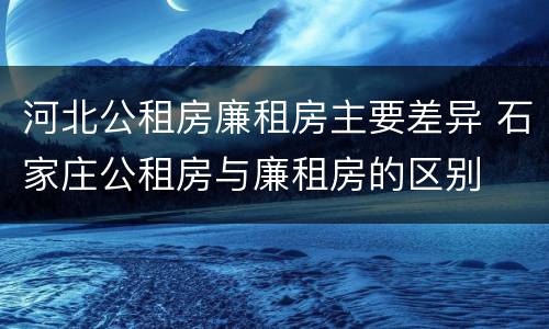 河北公租房廉租房主要差异 石家庄公租房与廉租房的区别