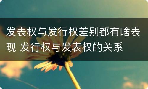 发表权与发行权差别都有啥表现 发行权与发表权的关系