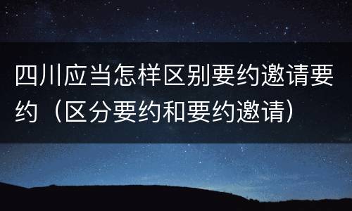 四川应当怎样区别要约邀请要约（区分要约和要约邀请）
