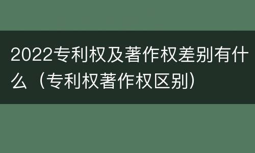 2022专利权及著作权差别有什么（专利权著作权区别）