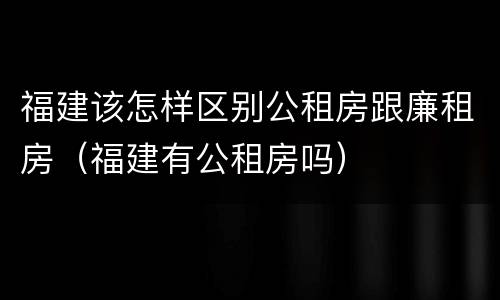 福建该怎样区别公租房跟廉租房（福建有公租房吗）