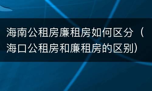 海南公租房廉租房如何区分（海口公租房和廉租房的区别）