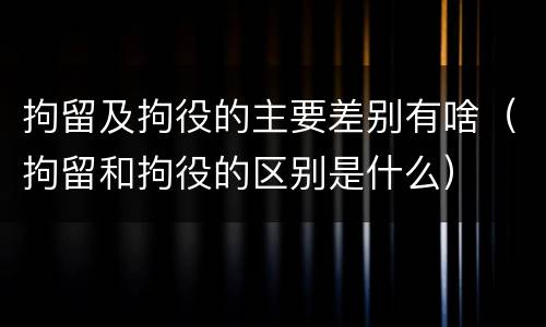 拘留及拘役的主要差别有啥（拘留和拘役的区别是什么）