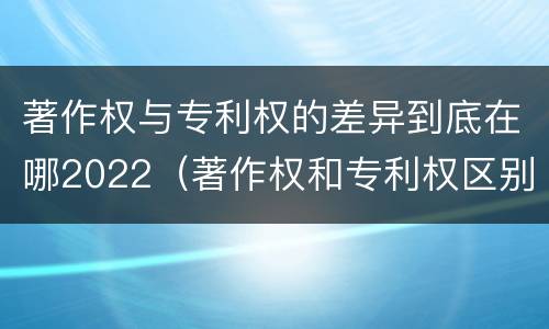 著作权与专利权的差异到底在哪2022（著作权和专利权区别）
