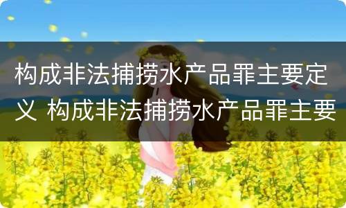 构成非法捕捞水产品罪主要定义 构成非法捕捞水产品罪主要定义是什么
