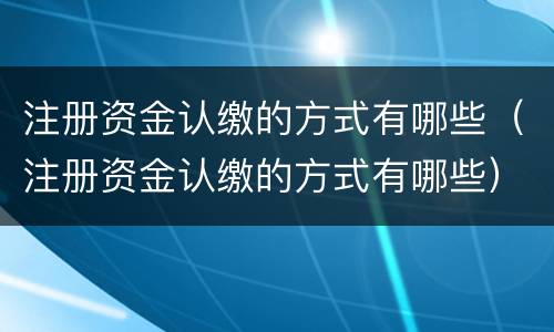 注册资金认缴的方式有哪些（注册资金认缴的方式有哪些）