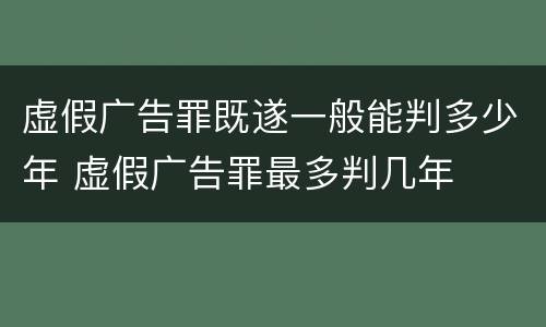 虚假广告罪既遂一般能判多少年 虚假广告罪最多判几年