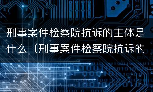 刑事案件检察院抗诉的主体是什么（刑事案件检察院抗诉的主体是什么职位）