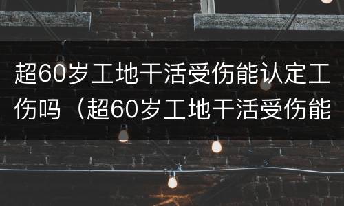 超60岁工地干活受伤能认定工伤吗（超60岁工地干活受伤能认定工伤吗怎么赔偿）