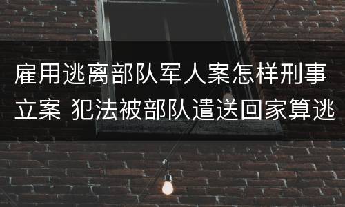 雇用逃离部队军人案怎样刑事立案 犯法被部队遣送回家算逃兵吗