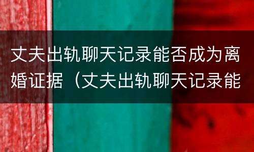 丈夫出轨聊天记录能否成为离婚证据（丈夫出轨聊天记录能否成为离婚证据使用）