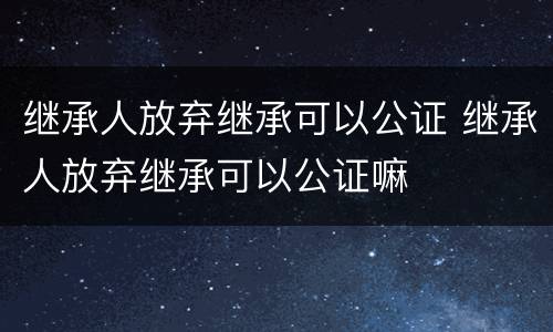 继承人放弃继承可以公证 继承人放弃继承可以公证嘛