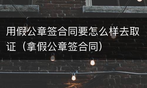 用假公章签合同要怎么样去取证（拿假公章签合同）