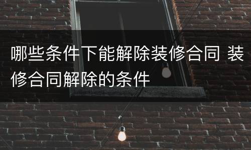 哪些条件下能解除装修合同 装修合同解除的条件