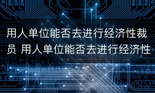 用人单位能否去进行经济性裁员 用人单位能否去进行经济性裁员工作