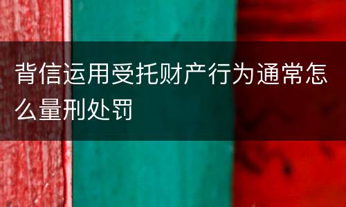 背信运用受托财产行为通常怎么量刑处罚