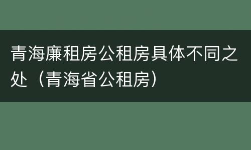 青海廉租房公租房具体不同之处（青海省公租房）