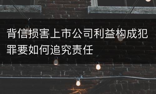 背信损害上市公司利益构成犯罪要如何追究责任