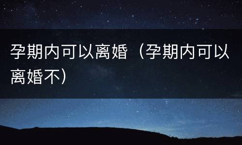 孕期内可以离婚（孕期内可以离婚不）