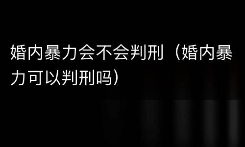 婚内暴力会不会判刑（婚内暴力可以判刑吗）