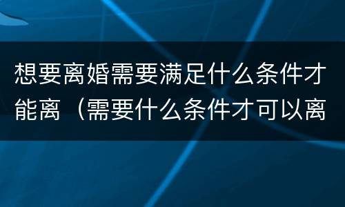 想要离婚需要满足什么条件才能离（需要什么条件才可以离婚）