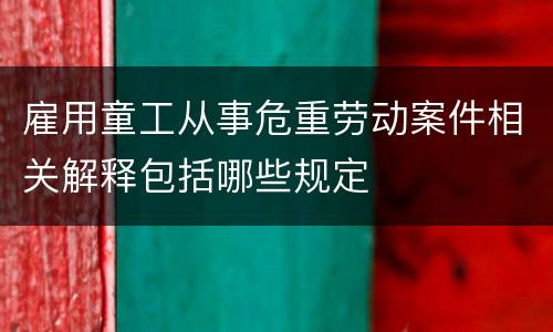 雇用童工从事危重劳动案件相关解释包括哪些规定