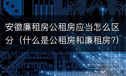 安徽廉租房公租房应当怎么区分（什么是公租房和廉租房?）