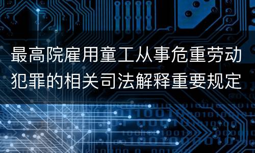最高院雇用童工从事危重劳动犯罪的相关司法解释重要规定包括什么