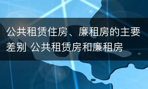 公共租赁住房、廉租房的主要差别 公共租赁房和廉租房