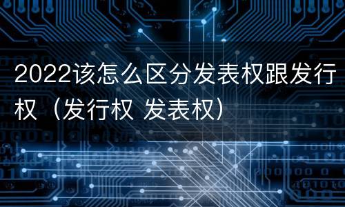 2022该怎么区分发表权跟发行权（发行权 发表权）