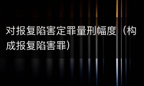对报复陷害定罪量刑幅度（构成报复陷害罪）