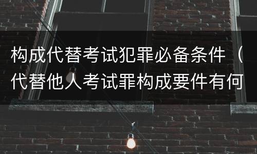 构成代替考试犯罪必备条件（代替他人考试罪构成要件有何规定）