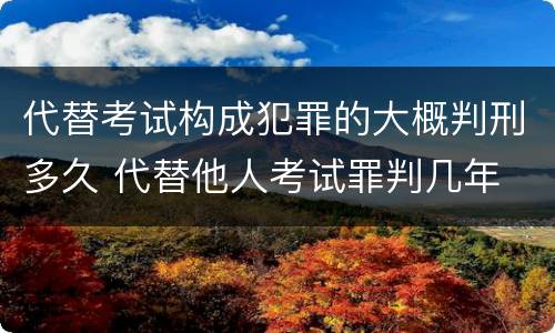 代替考试构成犯罪的大概判刑多久 代替他人考试罪判几年