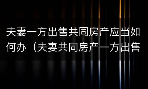 夫妻一方出售共同房产应当如何办（夫妻共同房产一方出售可以吗）