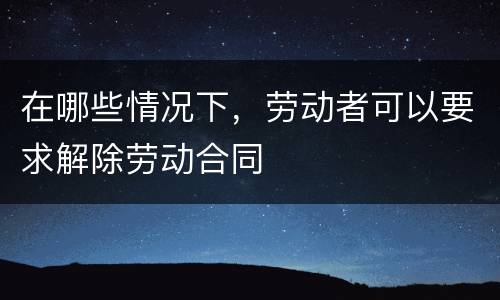 在哪些情况下，劳动者可以要求解除劳动合同