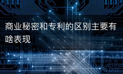 商业秘密和专利的区别主要有啥表现