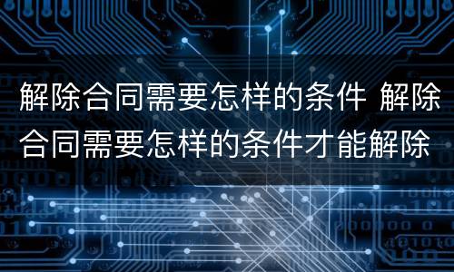解除合同需要怎样的条件 解除合同需要怎样的条件才能解除